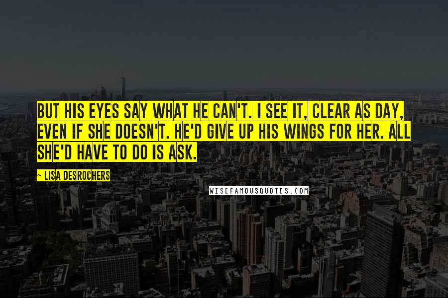 Lisa Desrochers Quotes: But his eyes say what he can't. I see it, clear as day, even if she doesn't. He'd give up his wings for her. All she'd have to do is ask.