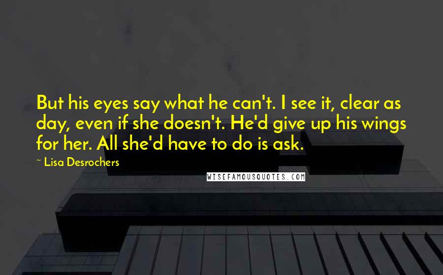 Lisa Desrochers Quotes: But his eyes say what he can't. I see it, clear as day, even if she doesn't. He'd give up his wings for her. All she'd have to do is ask.