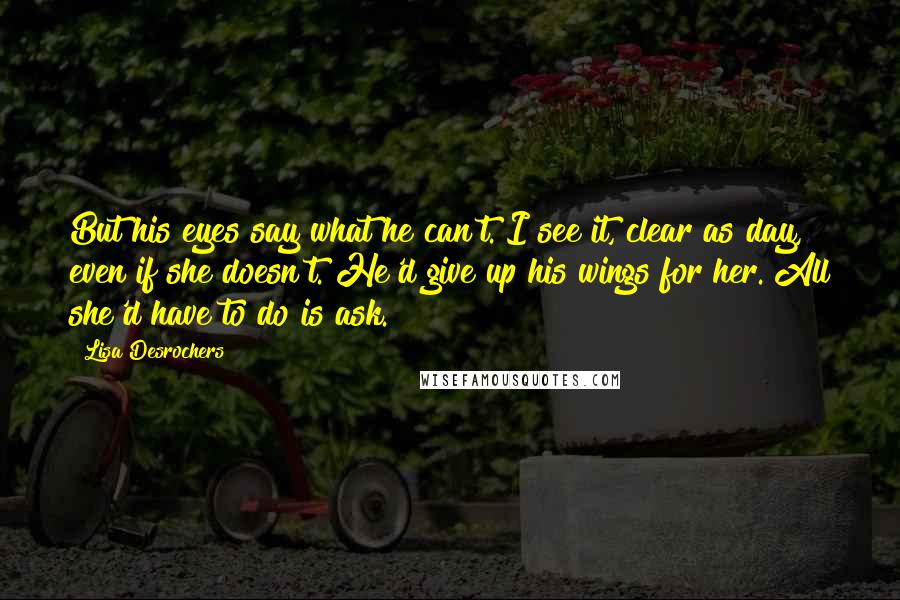 Lisa Desrochers Quotes: But his eyes say what he can't. I see it, clear as day, even if she doesn't. He'd give up his wings for her. All she'd have to do is ask.