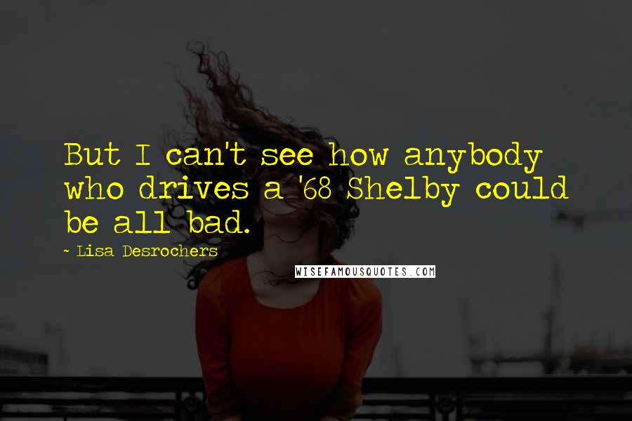 Lisa Desrochers Quotes: But I can't see how anybody who drives a '68 Shelby could be all bad.