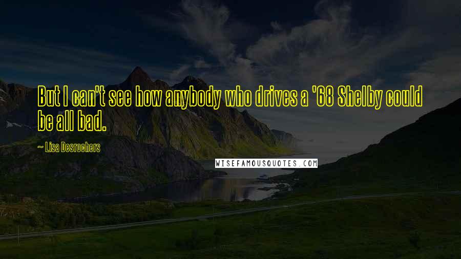 Lisa Desrochers Quotes: But I can't see how anybody who drives a '68 Shelby could be all bad.