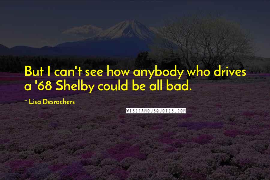 Lisa Desrochers Quotes: But I can't see how anybody who drives a '68 Shelby could be all bad.