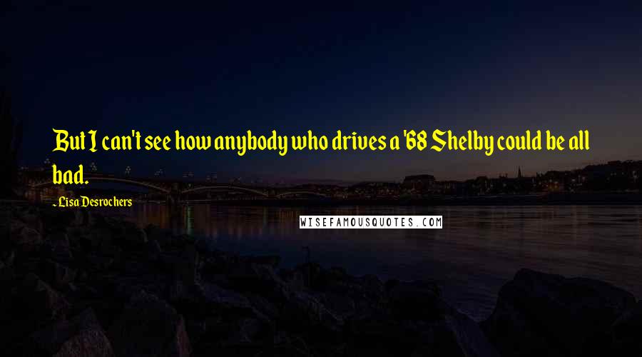 Lisa Desrochers Quotes: But I can't see how anybody who drives a '68 Shelby could be all bad.