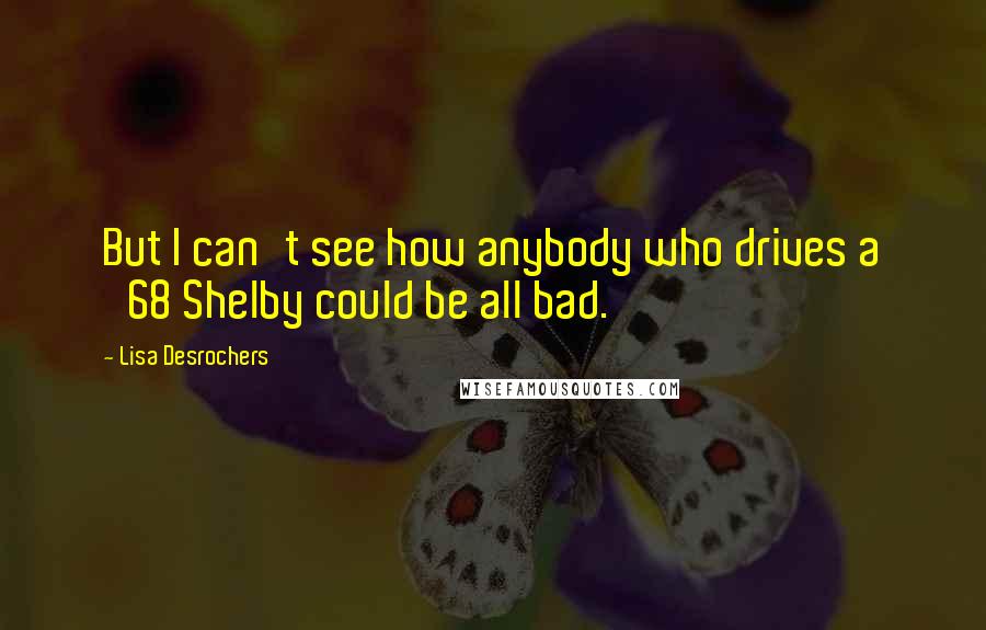 Lisa Desrochers Quotes: But I can't see how anybody who drives a '68 Shelby could be all bad.