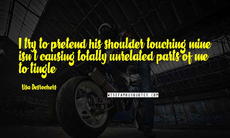 Lisa Desrochers Quotes: I try to pretend his shoulder touching mine isn't causing totally unrelated parts of me to tingle.