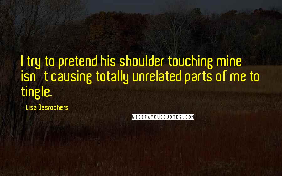 Lisa Desrochers Quotes: I try to pretend his shoulder touching mine isn't causing totally unrelated parts of me to tingle.