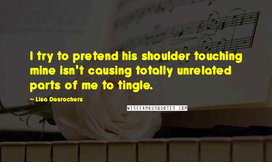 Lisa Desrochers Quotes: I try to pretend his shoulder touching mine isn't causing totally unrelated parts of me to tingle.
