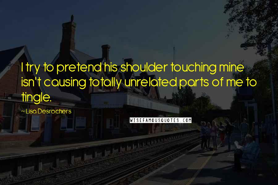 Lisa Desrochers Quotes: I try to pretend his shoulder touching mine isn't causing totally unrelated parts of me to tingle.