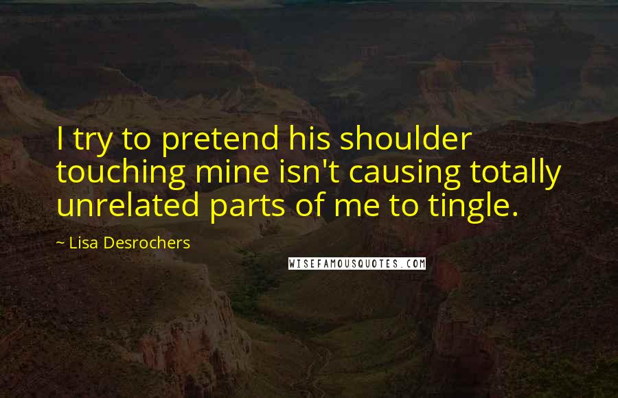 Lisa Desrochers Quotes: I try to pretend his shoulder touching mine isn't causing totally unrelated parts of me to tingle.
