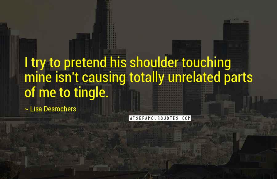 Lisa Desrochers Quotes: I try to pretend his shoulder touching mine isn't causing totally unrelated parts of me to tingle.