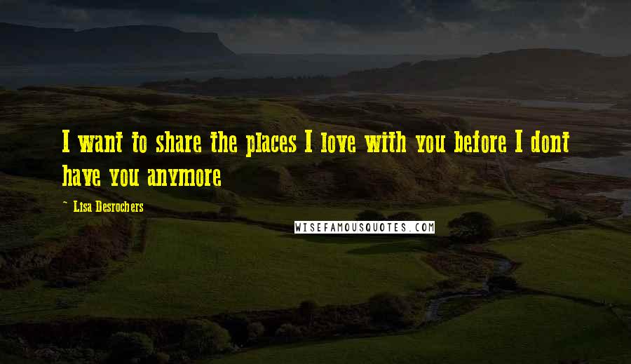 Lisa Desrochers Quotes: I want to share the places I love with you before I dont have you anymore
