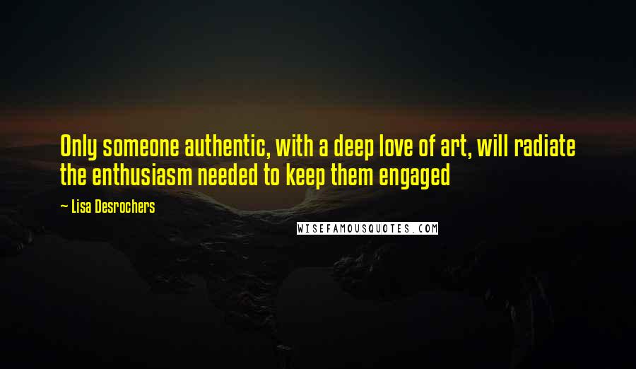 Lisa Desrochers Quotes: Only someone authentic, with a deep love of art, will radiate the enthusiasm needed to keep them engaged