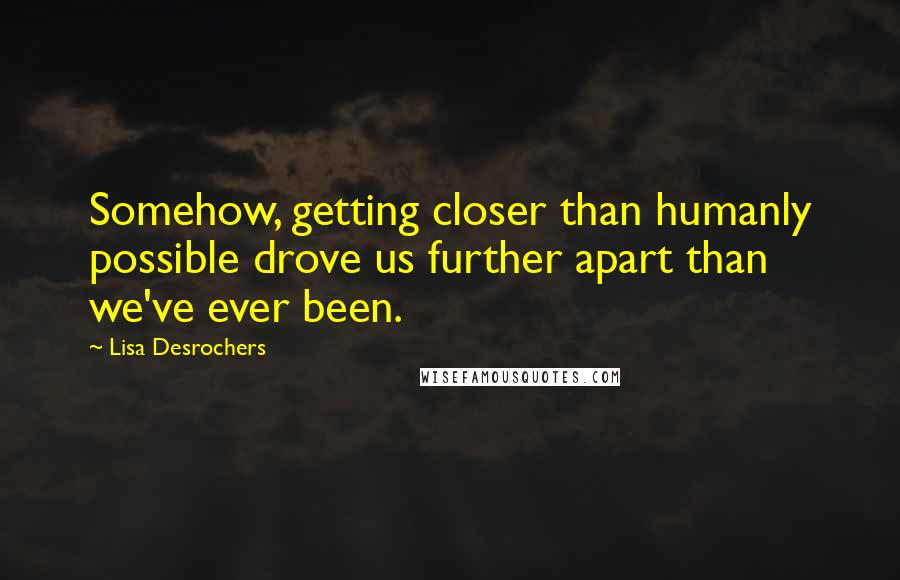 Lisa Desrochers Quotes: Somehow, getting closer than humanly possible drove us further apart than we've ever been.