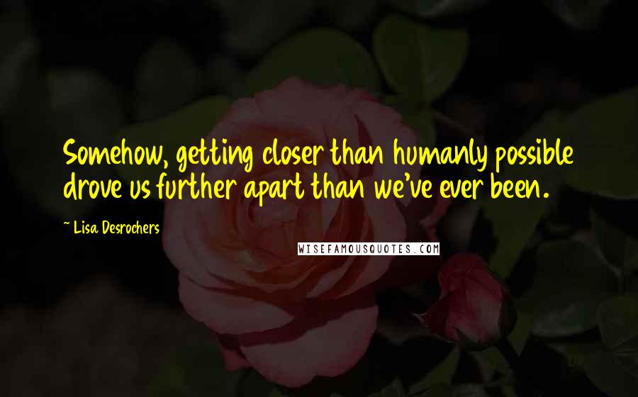 Lisa Desrochers Quotes: Somehow, getting closer than humanly possible drove us further apart than we've ever been.