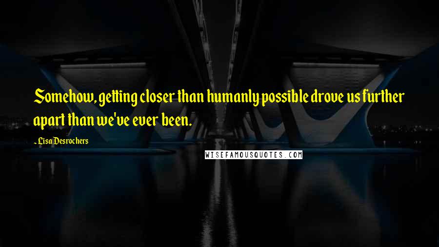 Lisa Desrochers Quotes: Somehow, getting closer than humanly possible drove us further apart than we've ever been.