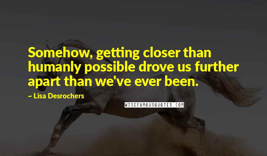 Lisa Desrochers Quotes: Somehow, getting closer than humanly possible drove us further apart than we've ever been.