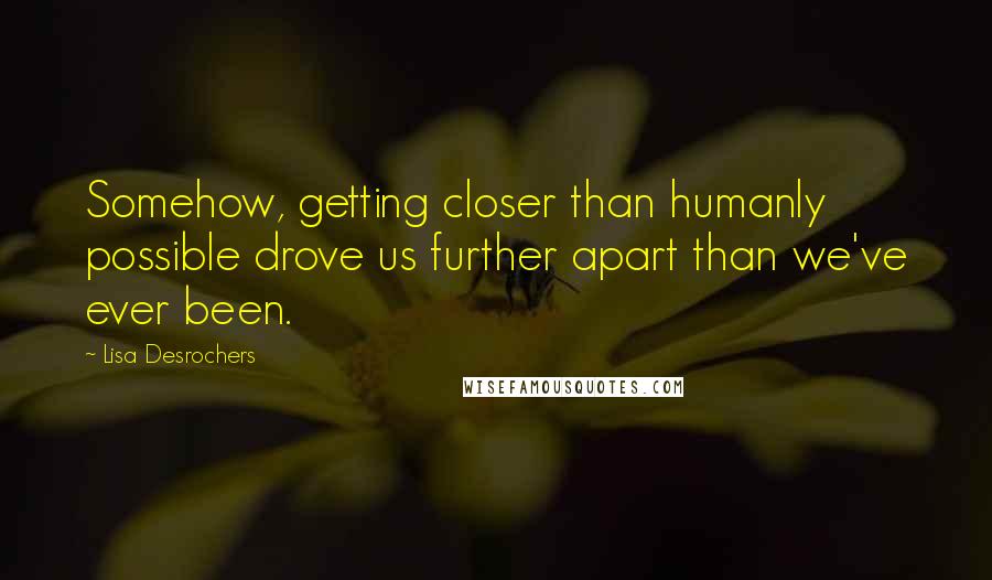 Lisa Desrochers Quotes: Somehow, getting closer than humanly possible drove us further apart than we've ever been.