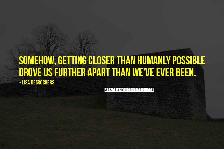 Lisa Desrochers Quotes: Somehow, getting closer than humanly possible drove us further apart than we've ever been.