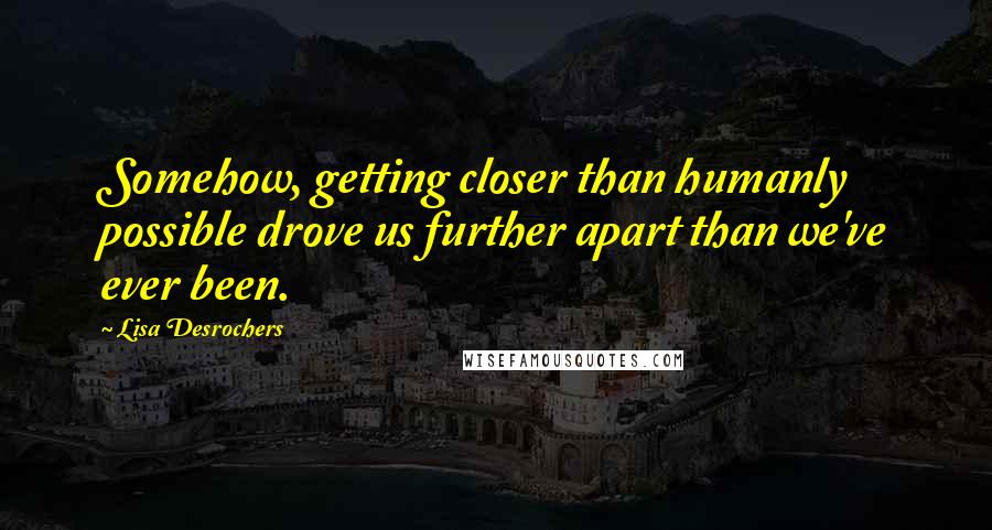 Lisa Desrochers Quotes: Somehow, getting closer than humanly possible drove us further apart than we've ever been.