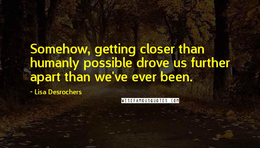 Lisa Desrochers Quotes: Somehow, getting closer than humanly possible drove us further apart than we've ever been.