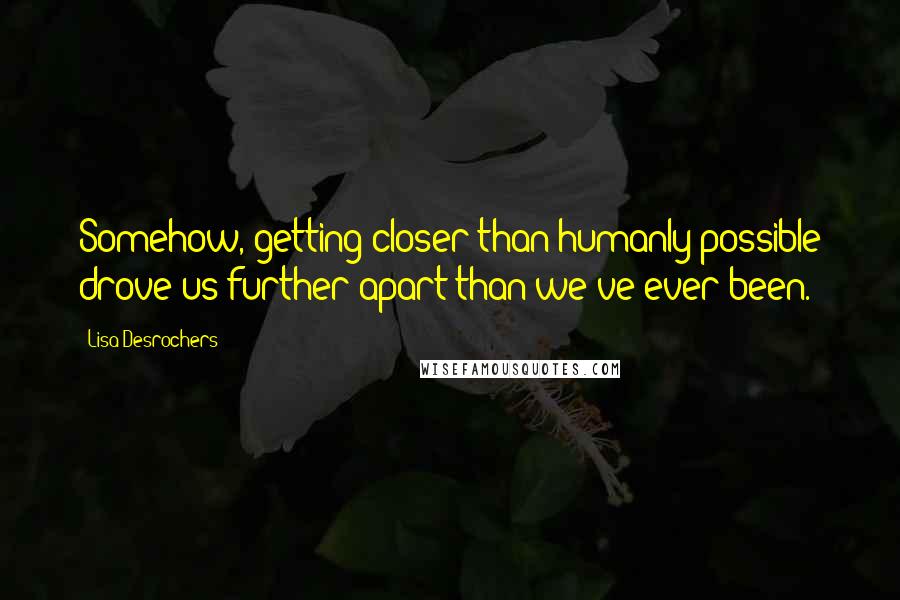 Lisa Desrochers Quotes: Somehow, getting closer than humanly possible drove us further apart than we've ever been.