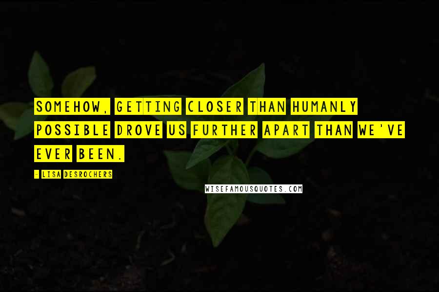 Lisa Desrochers Quotes: Somehow, getting closer than humanly possible drove us further apart than we've ever been.