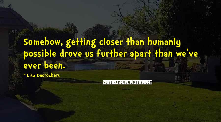 Lisa Desrochers Quotes: Somehow, getting closer than humanly possible drove us further apart than we've ever been.