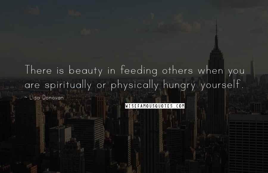 Lisa Donovan Quotes: There is beauty in feeding others when you are spiritually or physically hungry yourself.