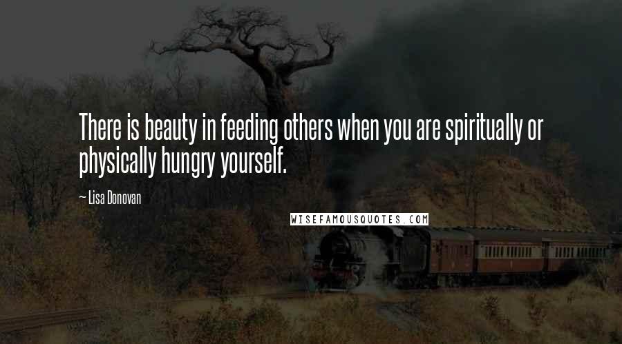 Lisa Donovan Quotes: There is beauty in feeding others when you are spiritually or physically hungry yourself.