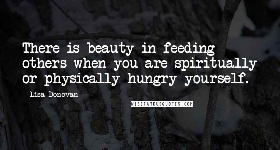 Lisa Donovan Quotes: There is beauty in feeding others when you are spiritually or physically hungry yourself.