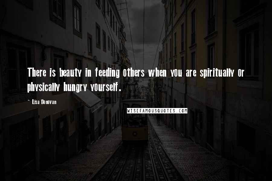 Lisa Donovan Quotes: There is beauty in feeding others when you are spiritually or physically hungry yourself.