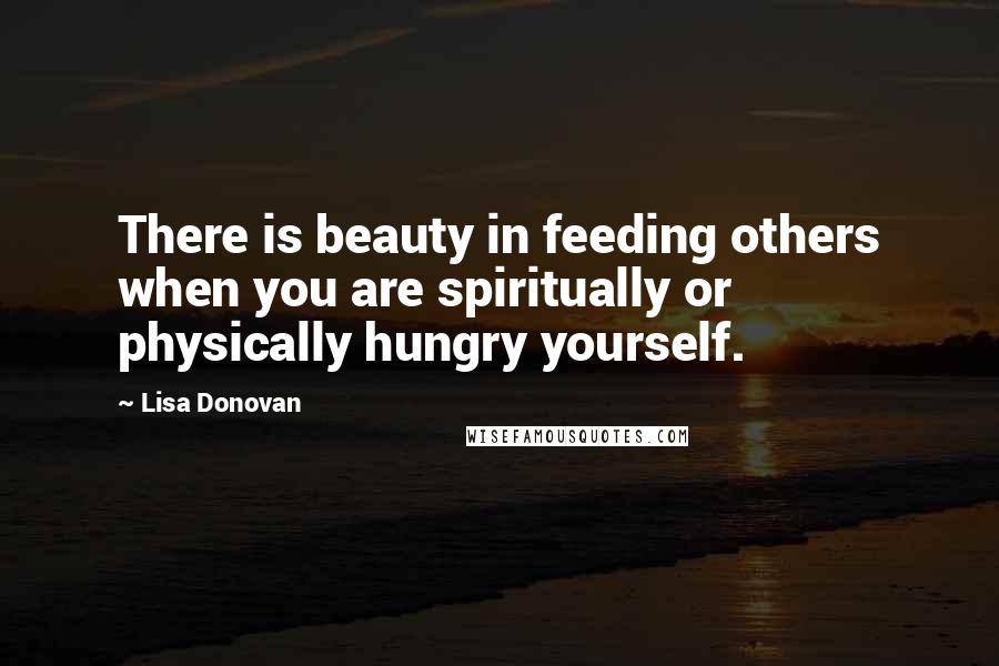 Lisa Donovan Quotes: There is beauty in feeding others when you are spiritually or physically hungry yourself.