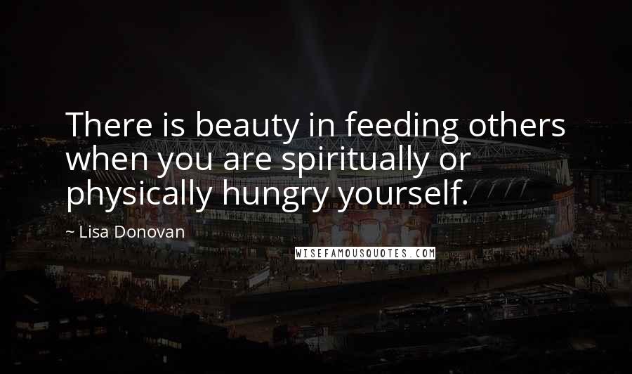 Lisa Donovan Quotes: There is beauty in feeding others when you are spiritually or physically hungry yourself.