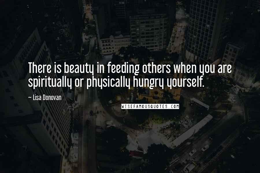 Lisa Donovan Quotes: There is beauty in feeding others when you are spiritually or physically hungry yourself.