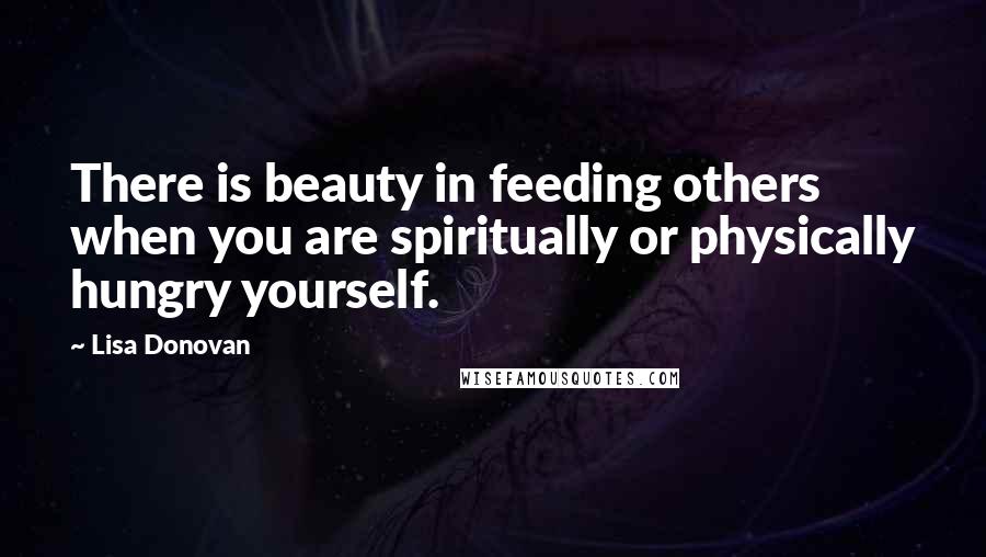 Lisa Donovan Quotes: There is beauty in feeding others when you are spiritually or physically hungry yourself.