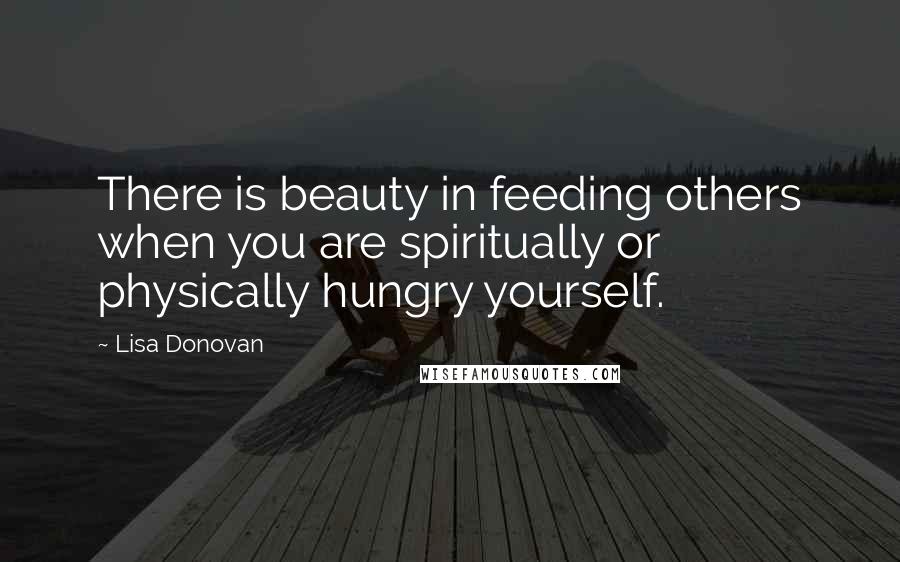 Lisa Donovan Quotes: There is beauty in feeding others when you are spiritually or physically hungry yourself.