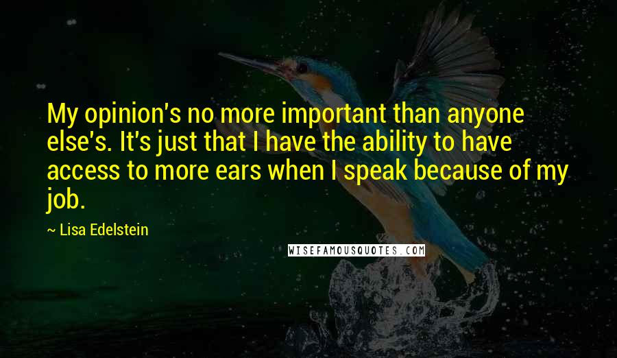 Lisa Edelstein Quotes: My opinion's no more important than anyone else's. It's just that I have the ability to have access to more ears when I speak because of my job.