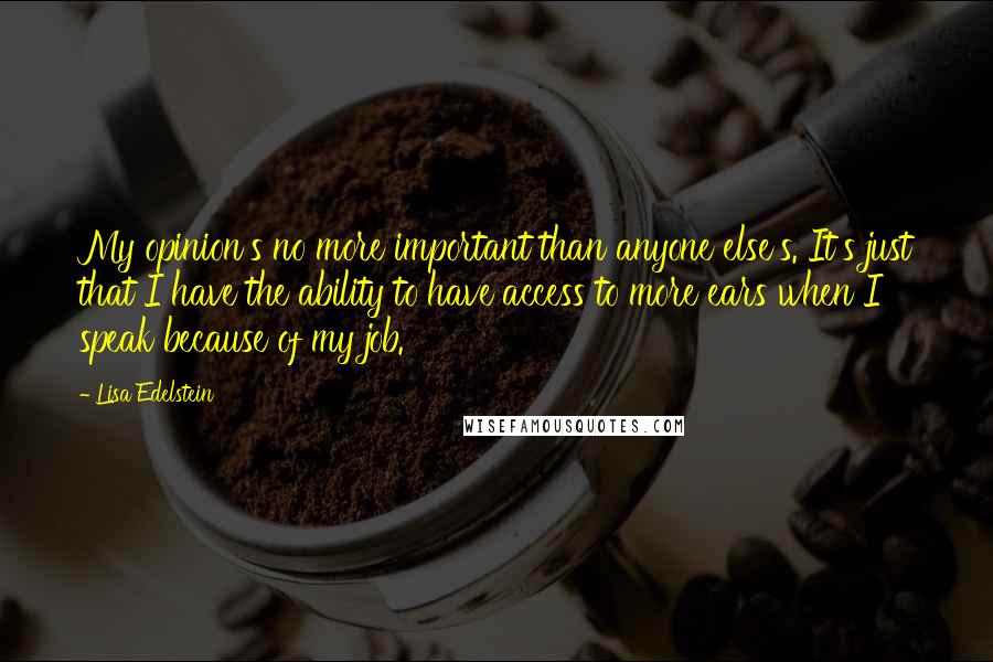 Lisa Edelstein Quotes: My opinion's no more important than anyone else's. It's just that I have the ability to have access to more ears when I speak because of my job.