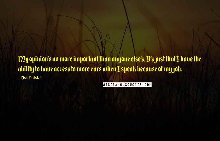 Lisa Edelstein Quotes: My opinion's no more important than anyone else's. It's just that I have the ability to have access to more ears when I speak because of my job.