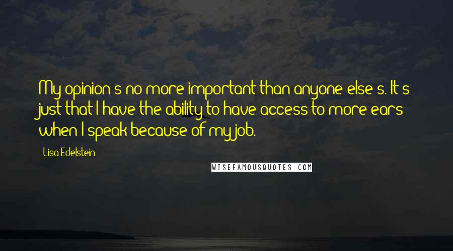 Lisa Edelstein Quotes: My opinion's no more important than anyone else's. It's just that I have the ability to have access to more ears when I speak because of my job.