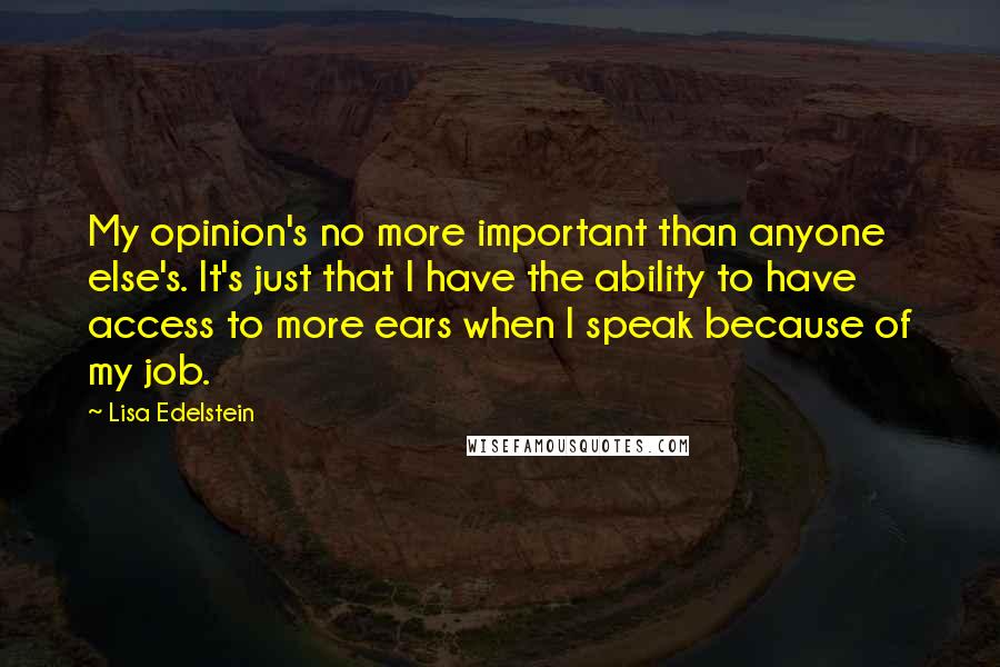 Lisa Edelstein Quotes: My opinion's no more important than anyone else's. It's just that I have the ability to have access to more ears when I speak because of my job.