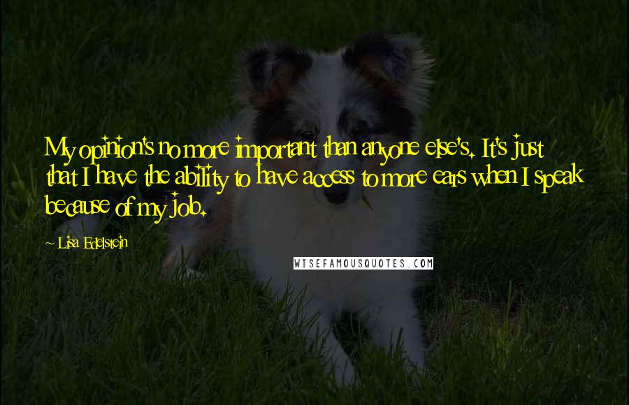 Lisa Edelstein Quotes: My opinion's no more important than anyone else's. It's just that I have the ability to have access to more ears when I speak because of my job.