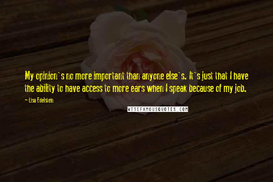 Lisa Edelstein Quotes: My opinion's no more important than anyone else's. It's just that I have the ability to have access to more ears when I speak because of my job.