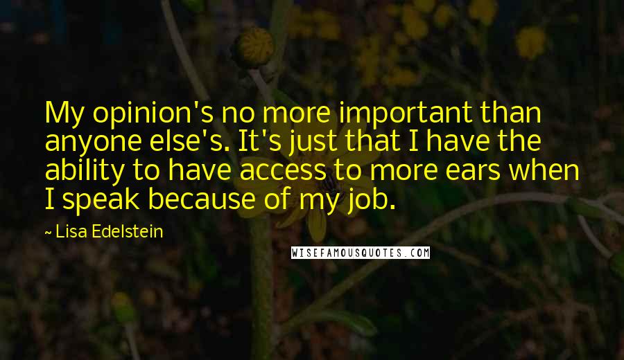 Lisa Edelstein Quotes: My opinion's no more important than anyone else's. It's just that I have the ability to have access to more ears when I speak because of my job.