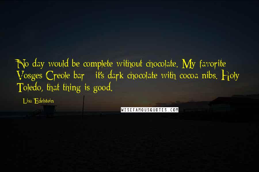 Lisa Edelstein Quotes: No day would be complete without chocolate. My favorite: Vosges Creole bar - it's dark chocolate with cocoa nibs. Holy Toledo, that thing is good.