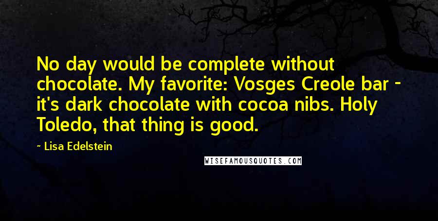 Lisa Edelstein Quotes: No day would be complete without chocolate. My favorite: Vosges Creole bar - it's dark chocolate with cocoa nibs. Holy Toledo, that thing is good.