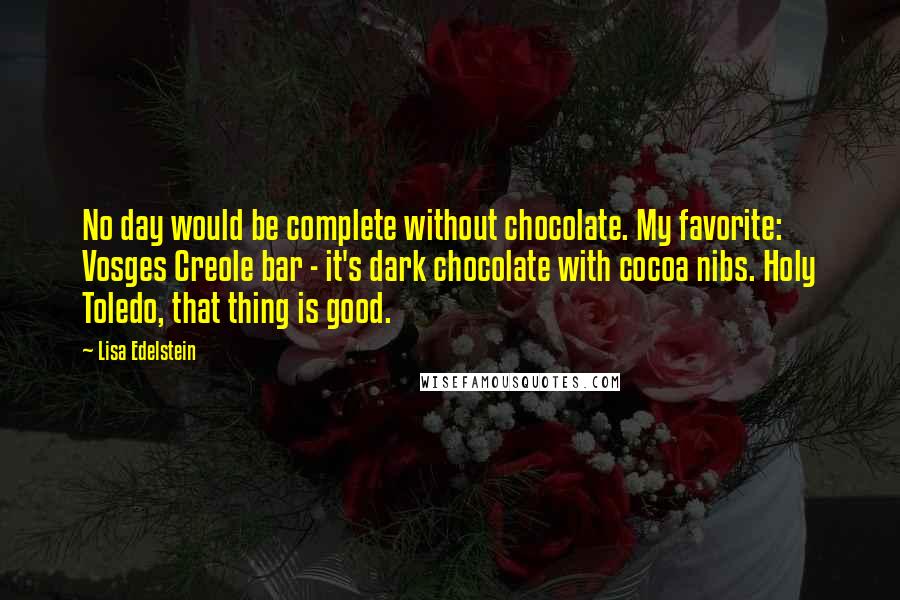 Lisa Edelstein Quotes: No day would be complete without chocolate. My favorite: Vosges Creole bar - it's dark chocolate with cocoa nibs. Holy Toledo, that thing is good.