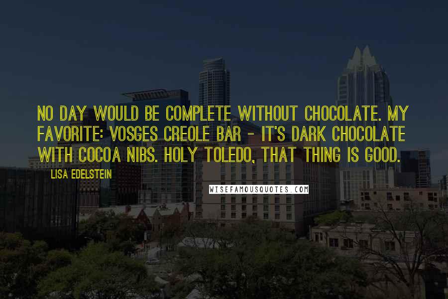 Lisa Edelstein Quotes: No day would be complete without chocolate. My favorite: Vosges Creole bar - it's dark chocolate with cocoa nibs. Holy Toledo, that thing is good.