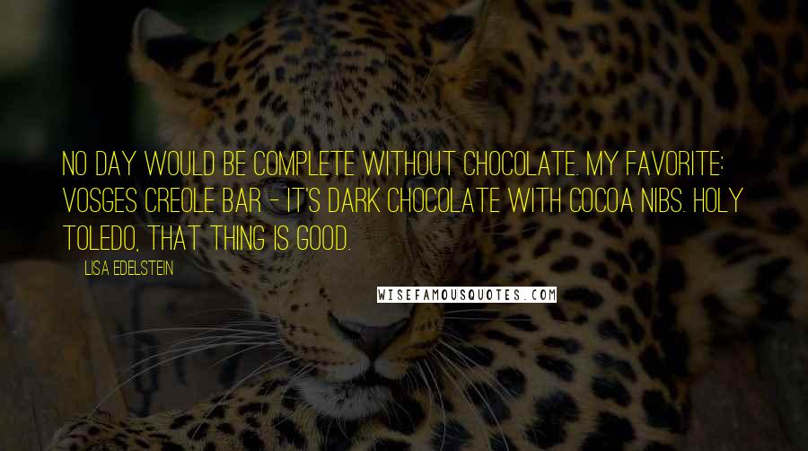 Lisa Edelstein Quotes: No day would be complete without chocolate. My favorite: Vosges Creole bar - it's dark chocolate with cocoa nibs. Holy Toledo, that thing is good.