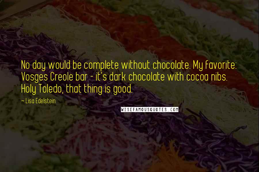 Lisa Edelstein Quotes: No day would be complete without chocolate. My favorite: Vosges Creole bar - it's dark chocolate with cocoa nibs. Holy Toledo, that thing is good.